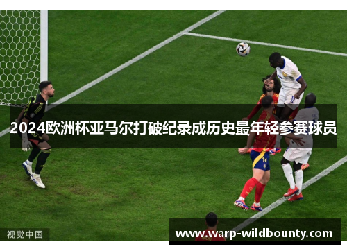 2024欧洲杯亚马尔打破纪录成历史最年轻参赛球员 2024欧洲杯亚马尔打破纪录成历史最年轻参赛球员
