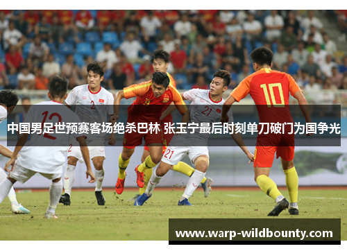 中国男足世预赛客场绝杀巴林 张玉宁最后时刻单刀破门为国争光 中国男足世预赛客场绝杀巴林 张玉宁最后时刻单刀破门为国争光