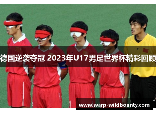 德国逆袭夺冠 2023年U17男足世界杯精彩回顾